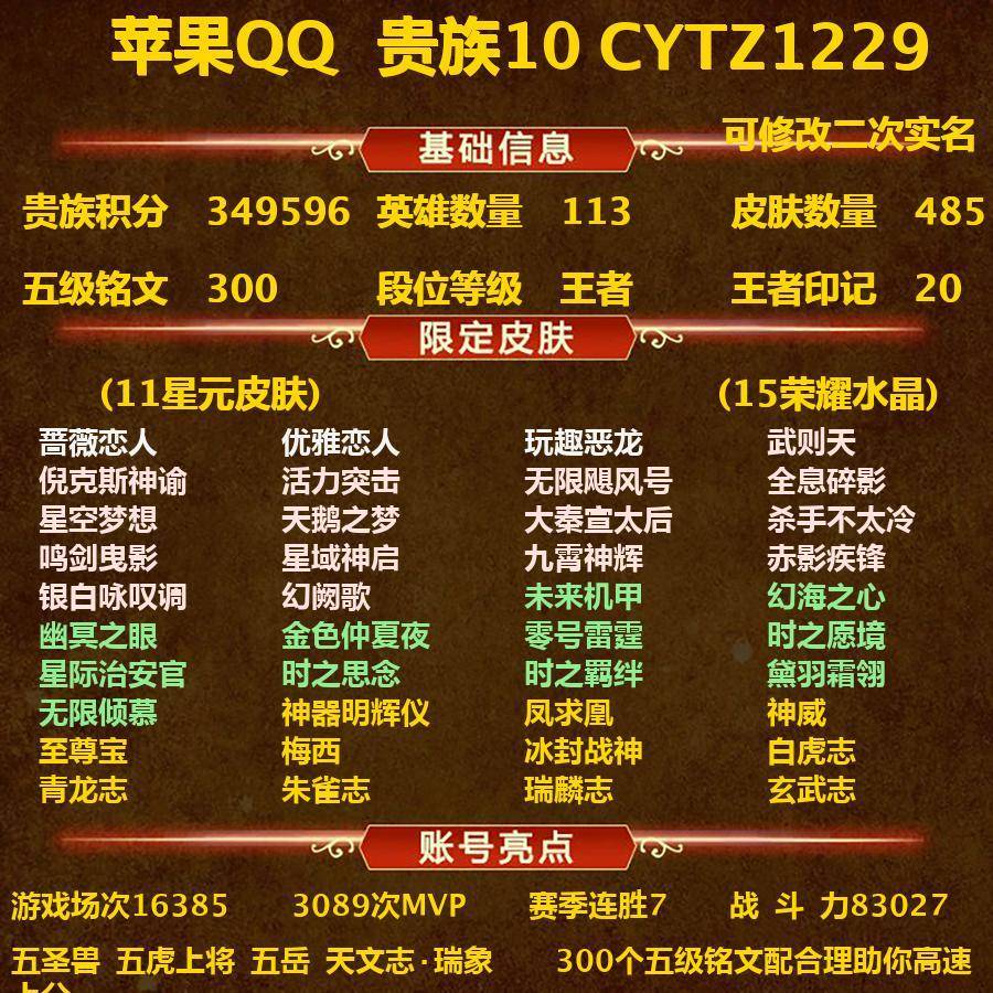 CYTZ1229-苹果Q-贵族积分349596-V10-113英雄-485皮肤（只差两个皮肤/珍宝阁胡桃夹子、星会员梦奇）-（对抗路20段、中路20段、发育路22段、打野26段）-300五级铭文-营地ID:330544920-(可二次实名)20王者印记五圣兽五虎上将五岳天文志·瑞象3内测蔷薇恋人优雅恋人玩趣恶龙11星元未来机甲幻海之心幽冥之眼金色仲夏夜零号雷霆时之愿境星际治安官时之思念时之羁绊黛羽霜翎无限倾慕--15水晶(已兑换)武则天倪克斯神谕活力突击无限飓风号全息碎影星空梦想天鹅之梦大秦宣太后杀手不太冷鸣剑曳影星域神启九霄神辉赤影疾锋银白咏叹调幻阙歌传说70神器明辉仪凤求凰神威至尊宝梅西冰封战神白虎志青龙志朱雀志瑞麟志玄武志启明星使时雨天司祈雪灵祝奔雷神使御风骁将寅虎御盾寅虎展翼寅虎心曲寅虎瑞焰寅虎赤拳山海碧波行山海玄木吟山海苍雷引山海琳琅生山海炽霜斩太华岱宗飞衡玄嵩幽恒武圣李逍遥龙胆烈魂零号赤焰虎魄逐梦之影逐梦之音枫霜尽冰霜神祇齐天大圣逐梦之翼逐梦之光逐梦之星天狼狩猎者天狼绘梦者天狼征服者天狼运算者天狼溯光者霸王别姬女霸王别姬男嫦娥如梦令后羿如梦令纯白花嫁时之奇旅妲己遇见胡旋真爱至上默契交锋女默契交锋男白鹤梁神女无限倾心女无限倾心男大圣娶亲一生所爱永曜之星辉光之辰天魔缭乱武陵仙君白晶晶前尘镜绯月行炽翼辉光傲雪梅枪神奇女侠星穹之声凤凰于飞魔法小厨娘深海之息引擎之心青春决赛季云端筑梦师游龙清影蜜橘之夏冰霜恋舞曲热情桑巴无尽星芒时之彼端时之祈愿女时之祈愿男百木心枪圣诞老人异界灵契启示之音乒乒小将奇迹圣诞挚爱之约挚爱花嫁补天女儿国国王唐三藏拒霜思匿光追影者匿光决锋者匿光启智者降魔玉兔公主孙行者猪悟能猎兽之王蓝屏警告神迹守卫狮舞东方朔望之晖星空之诺银河之约冰冠公主绛天战甲淬星耀世乞巧织情音你闪耀音你心动女音你心动男无双飞将碎云暗影游猎神器狴犴令怒海麟威诗剑行原初追逐者黎明之约职棒王牌嘻哈天王死神来了美猴王梁祝狂想玩偶喵云间偶戏地狱火苍穹之光暗夜猫娘诗语江南电玩小子龙鼓争鸣龙骑士未来纪元赵云炽阳神光云鹰飞将猫影幻舞久胜战神冠军飞将一念神魔云霓雀翎黄金狮子座黄金射手座黄金白羊座超时空战士飞鸢探春胖达荣荣时之恋人男仲夏夜之梦海洋之心花朝如约地狱之眼天秀音浪天秀启明千筹问战天秀幻梦滕王阁序神器万象笔末日机甲女末日机甲策遇见神鹿时之奇旅安琪雪上飞焰唤灵魅影顽趣梦圆繁星无限星赏官原初探秘者李小龙水晶猎龙者暗隐猎兽者猫狗日记男猫狗日记女金属风暴地狱岩魂热力回旋特工魅影曙光守护者白蛇青蛇黄金分割率舞动绿茵逐浪之夏心灵战警修罗晚萤魅语白龙吟千年之狐紫霞仙子功夫厨神心灵骇客圣诞恋歌幽灵船长乘风破浪圣诞狂欢末日机甲男星夜王子奇遇舞章赏金猎手永昼节奏热浪天才门将绅士熊喵时之恋人女暗夜贵公子偶像歌手街头霸王箭羽风息暗渊魔法乐园奇幻夜月团寄思摇滚巨星缤纷独角兽鬼剑武藏德古拉伯爵赤莲之焰单词大作战冰雪圆舞曲花好人间狮心王蜃楼王妖精王炼金王凯尔特女王狰饕餮烛龙重明穷奇御狮御霄御旌御銮朔风刀混沌棋疑决卦醍醐杖万华元夜东方不败黑猫爱糖果如懿拳王女仆咖啡霸王丸敏锐之力丁香结科学大爆炸重装意志